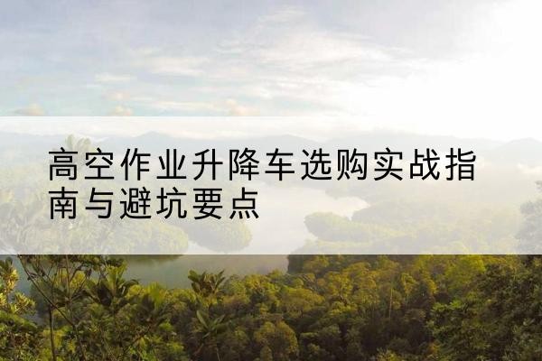 漳州升降车怎么选-高空作业升降车选购实战指南与避坑要点