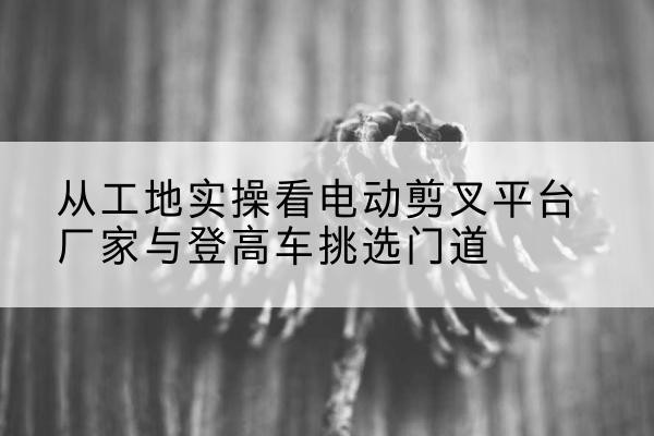 漳州电动剪叉升降平台厂家-从工地实操看电动剪叉平台厂家与登高车挑选门道