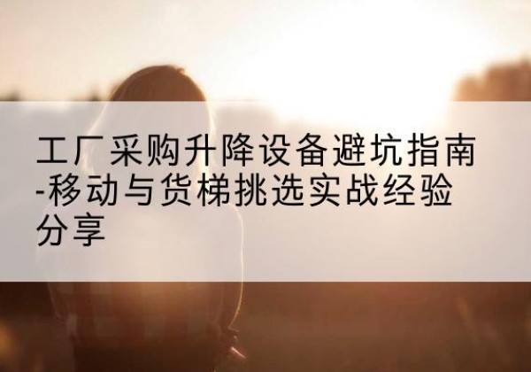漳州移动式升降机怎么选-工厂采购升降设备避坑指南-移动与货梯挑选实战经验分享