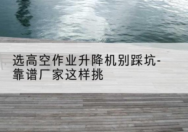 漳州剪叉式升降机厂家-选高空作业升降机别踩坑-靠谱厂家这样挑