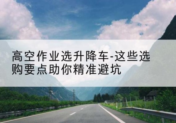 漳州升降车厂家-高空作业选升降车-这些选购要点助你*避坑