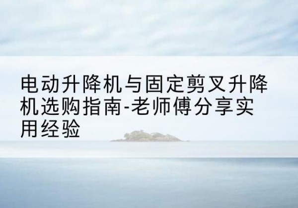 漳州电动升降机怎么选-电动升降机与固定剪叉升降机选购指南-老师傅分享实用经验